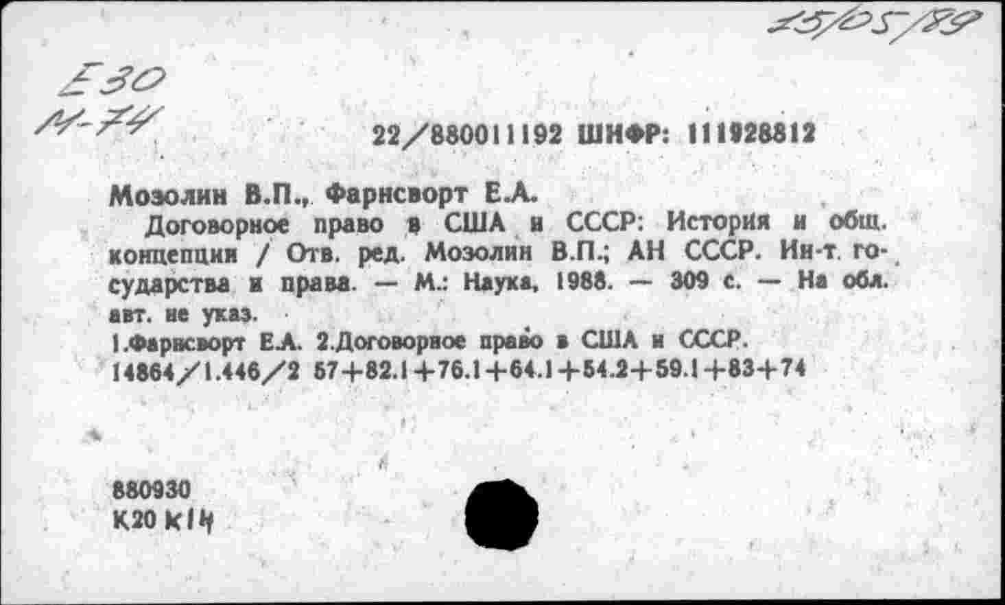 ﻿
22/880011192 ШИФР: 111928812
Мозолин В.П., Фарнсворт Е.А.
Договорное право в США и СССР: История и общ. концепции / Отв. ред. Мозолин В.П.; АН СССР. Ин-т. го-# сударства и права. — М.: Наука, 1988. — 309 с. — На обл. авт. не указ.
I.Фарнсворт ЕА. 2.Договорное право в США и СССР. 14864/1.446/2 57+82.14-76.1+64.1+54.24-59.14-83+74
880930 К20кН1